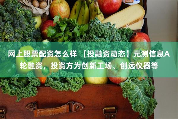 网上股票配资怎么样 【投融资动态】元测信息A轮融资，投资方为创新工场、创远仪器等