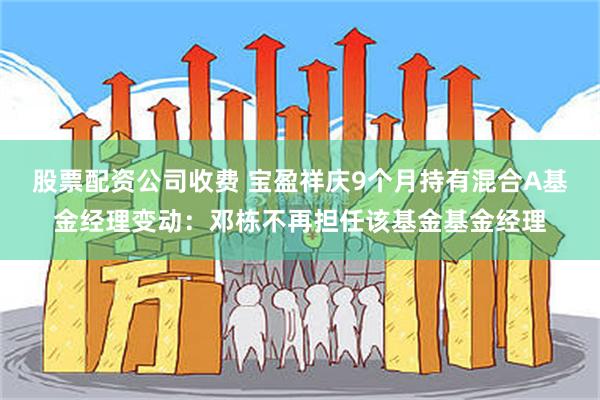 股票配资公司收费 宝盈祥庆9个月持有混合A基金经理变动：邓栋不再担任该基金基金经理