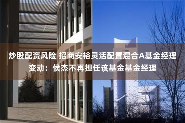 炒股配资风险 招商安裕灵活配置混合A基金经理变动：侯杰不再担任该基金基金经理