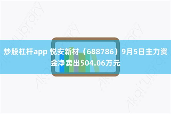 炒股杠杆app 悦安新材（688786）9月5日主力资金净卖出504.06万元