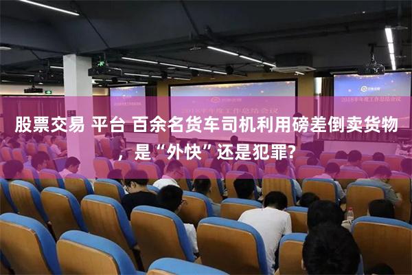股票交易 平台 百余名货车司机利用磅差倒卖货物，是“外快”还是犯罪?