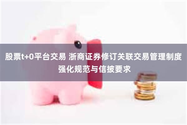 股票t+0平台交易 浙商证券修订关联交易管理制度 强化规范与信披要求