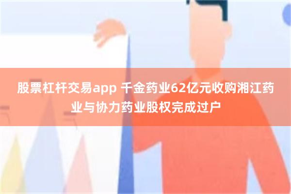 股票杠杆交易app 千金药业62亿元收购湘江药业与协力药业股权完成过户