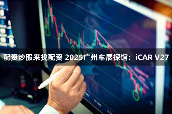 配资炒股来找配资 2025广州车展探馆：iCAR V27