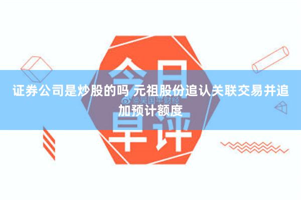 证券公司是炒股的吗 元祖股份追认关联交易并追加预计额度
