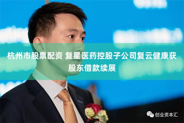 杭州市股票配资 复星医药控股子公司复云健康获股东借款续展