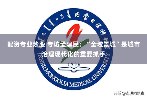 配资专业炒股 专访孟建民：“全域景城”是城市治理现代化的重要抓手
