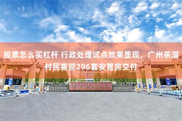 股票怎么买杠杆 行政处理试点效果显现，广州茶滘村民喜迎296套安置房交付