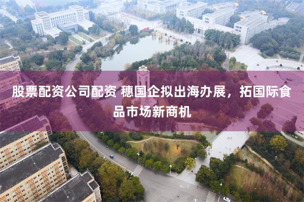 股票配资公司配资 穗国企拟出海办展，拓国际食品市场新商机