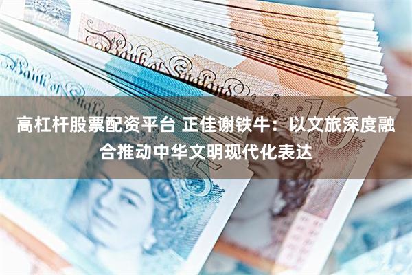 高杠杆股票配资平台 正佳谢铁牛：以文旅深度融合推动中华文明现代化表达