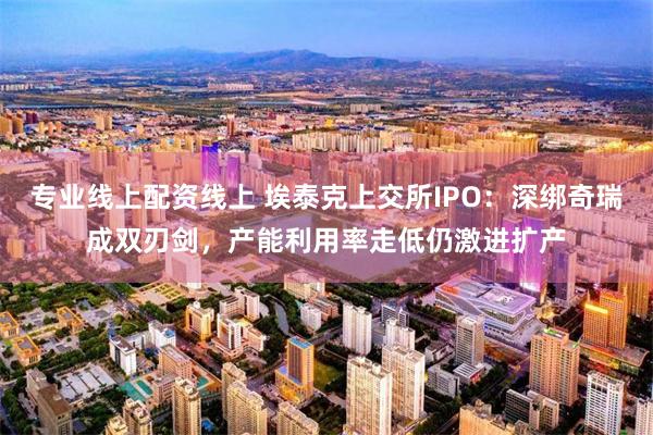 专业线上配资线上 埃泰克上交所IPO：深绑奇瑞成双刃剑，产能利用率走低仍激进扩产