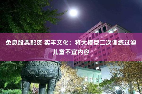 免息股票配资 实丰文化：将大模型二次训练过滤儿童不宜内容