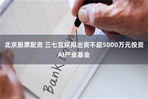 北京股票配资 三七互娱拟出资不超5000万元投资AI产业基金