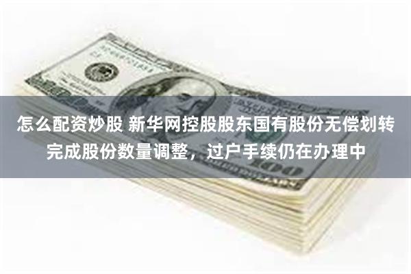 怎么配资炒股 新华网控股股东国有股份无偿划转完成股份数量调整，过户手续仍在办理中