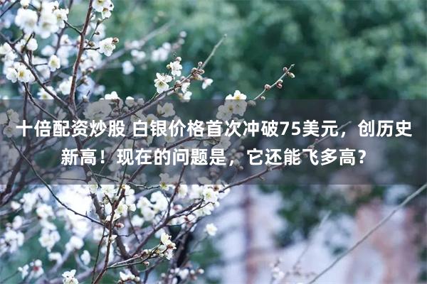 十倍配资炒股 白银价格首次冲破75美元,创历史新高!现在的问题是,它还能飞多高?