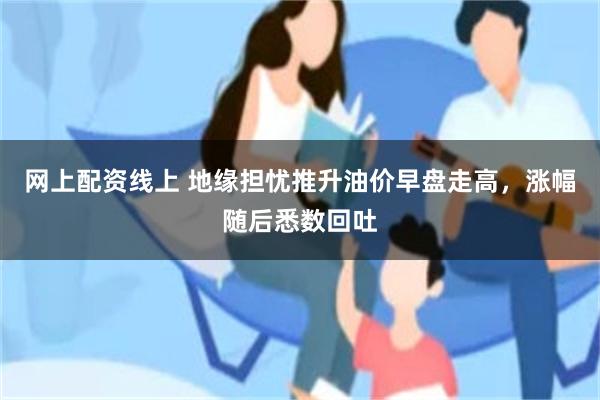网上配资线上 地缘担忧推升油价早盘走高,涨幅随后悉数回吐