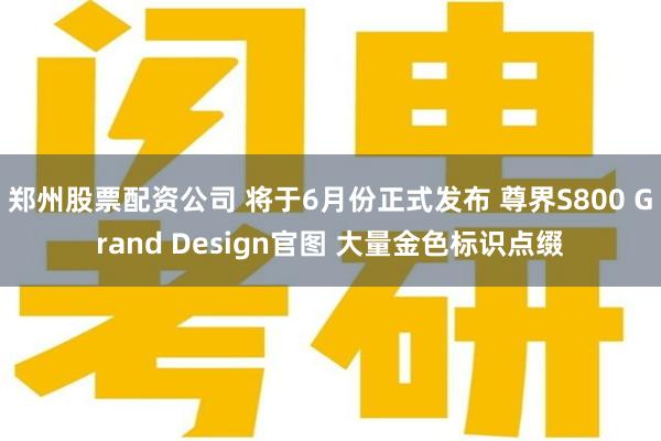 郑州股票配资公司 将于6月份正式发布 尊界S800 Grand Design官图 大量金色标识点缀
