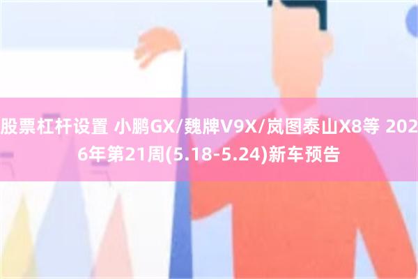 股票杠杆设置 小鹏GX/魏牌V9X/岚图泰山X8等 2026年第21周(5.18-5.24)新车预告