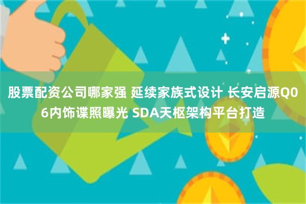 股票配资公司哪家强 延续家族式设计 长安启源Q06内饰谍照曝光 SDA天枢架构平台打造