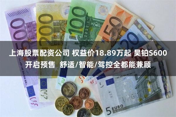 上海股票配资公司 权益价18.89万起 昊铂S600开启预售  舒适/智能/驾控全都能兼顾