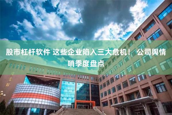 股市杠杆软件 这些企业陷入三大危机！ 公司舆情哨季度盘点