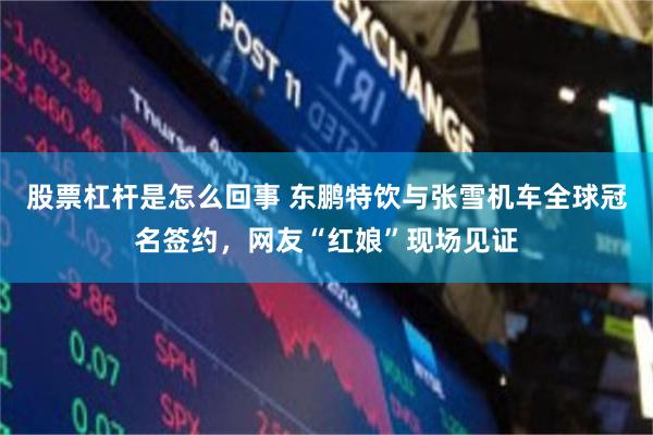 股票杠杆是怎么回事 东鹏特饮与张雪机车全球冠名签约,网友“红娘”现场见证