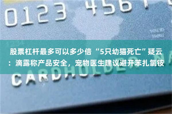 股票杠杆最多可以多少倍 “5只幼猫死亡”疑云：滴露称产品安全，宠物医生建议避开苯扎氯铵
