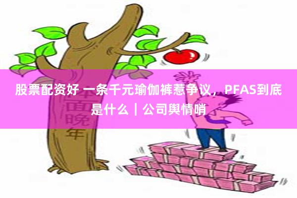 股票配资好 一条千元瑜伽裤惹争议，PFAS到底是什么｜公司舆情哨