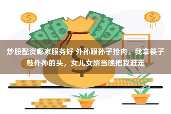 炒股配资哪家服务好 外孙跟孙子抢肉，我拿筷子敲外孙的头，女儿女婿当晚把我赶走