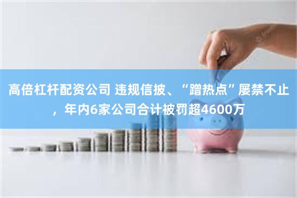 高倍杠杆配资公司 违规信披、“蹭热点”屡禁不止，年内6家公司合计被罚超4600万