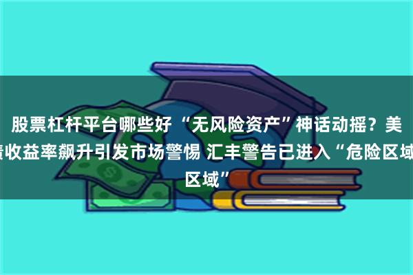 股票杠杆平台哪些好 “无风险资产”神话动摇？美债收益率飙升引发市场警惕 汇丰警告已进入“危险区域”