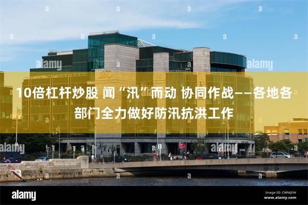 10倍杠杆炒股 闻“汛”而动 协同作战——各地各部门全力做好防汛抗洪工作