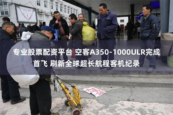 专业股票配资平台 空客A350-1000ULR完成首飞 刷新全球超长航程客机纪录
