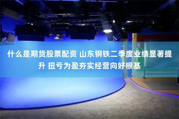 什么是期货股票配资 山东钢铁二季度业绩显著提升 扭亏为盈夯实经营向好根基