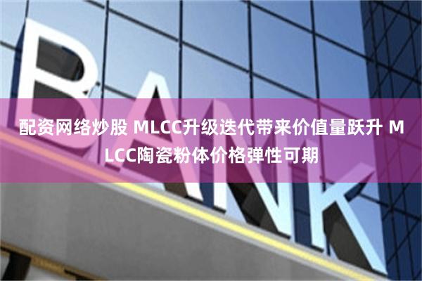 配资网络炒股 MLCC升级迭代带来价值量跃升 MLCC陶瓷粉体价格弹性可期