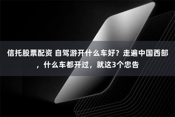 信托股票配资 自驾游开什么车好？走遍中国西部，什么车都开过，就这3个忠告