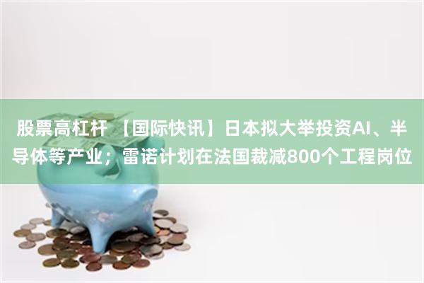 股票高杠杆 【国际快讯】日本拟大举投资AI、半导体等产业；雷诺计划在法国裁减800个工程岗位