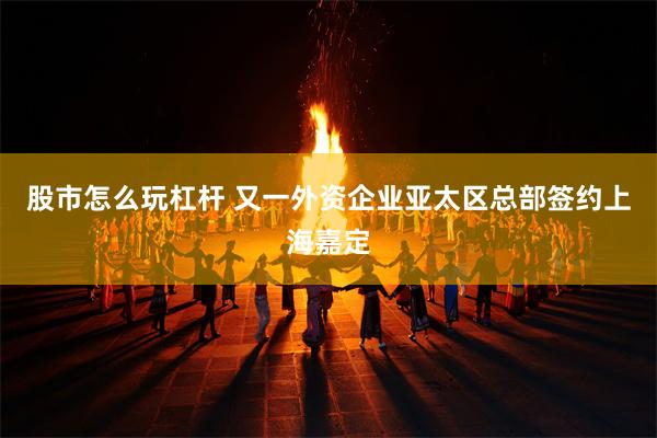 股市怎么玩杠杆 又一外资企业亚太区总部签约上海嘉定