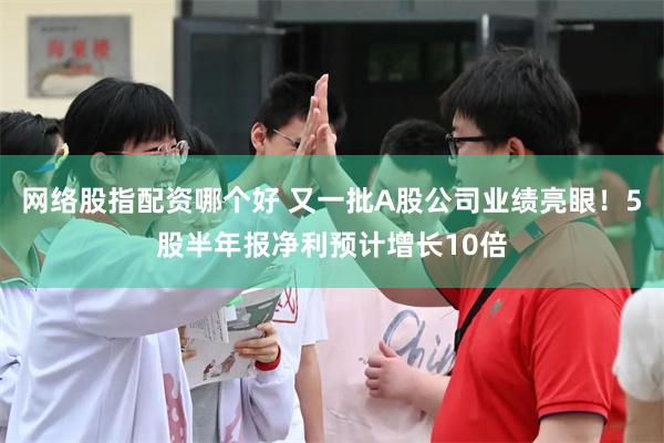 网络股指配资哪个好 又一批A股公司业绩亮眼！5股半年报净利预计增长10倍