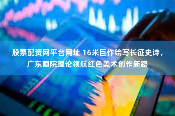 股票配资网平台网址 16米巨作绘写长征史诗，广东画院理论领航红色美术创作新路