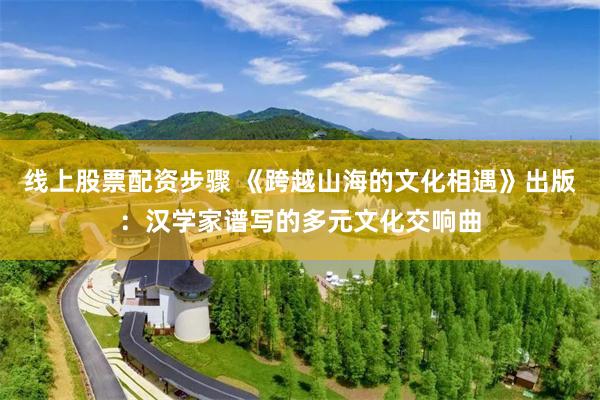 线上股票配资步骤 《跨越山海的文化相遇》出版：汉学家谱写的多元文化交响曲