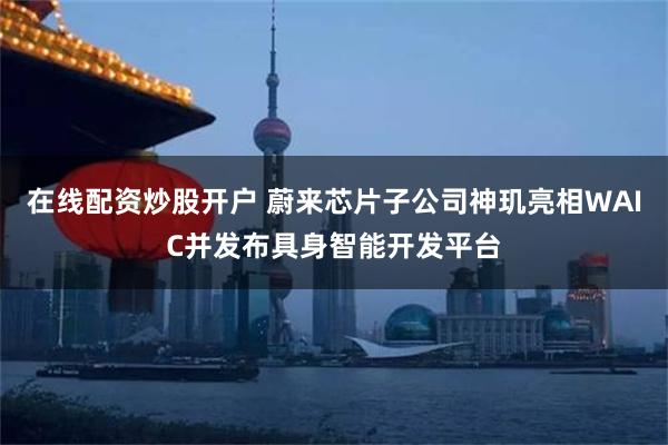 在线配资炒股开户 蔚来芯片子公司神玑亮相WAIC并发布具身智能开发平台