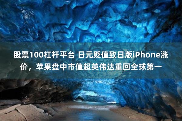 股票100杠杆平台 日元贬值致日版iPhone涨价，苹果盘中市值超英伟达重回全球第一