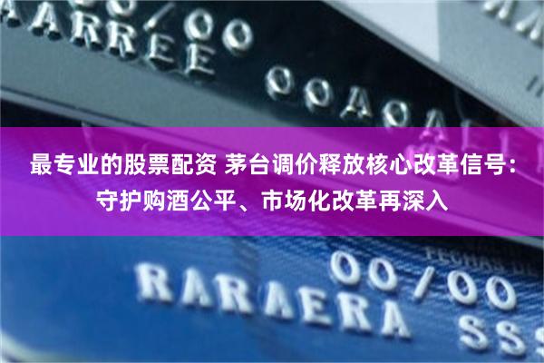 最专业的股票配资 茅台调价释放核心改革信号：守护购酒公平、市场化改革再深入