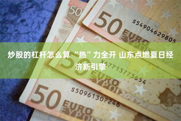 炒股的杠杆怎么算 “热”力全开 山东点燃夏日经济新引擎