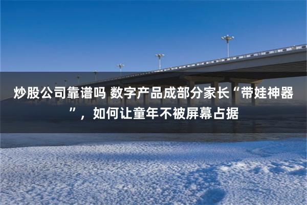 炒股公司靠谱吗 数字产品成部分家长“带娃神器”，如何让童年不被屏幕占据
