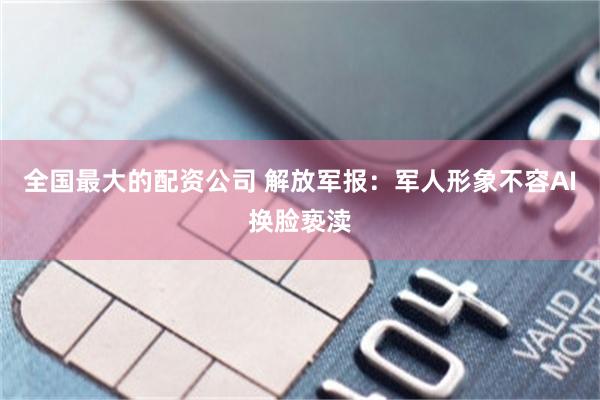 全国最大的配资公司 解放军报：军人形象不容AI换脸亵渎