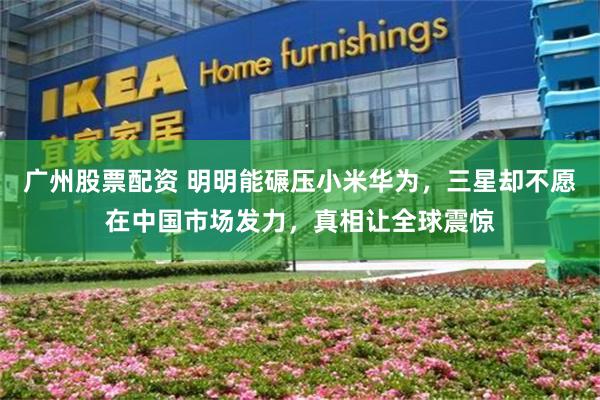 广州股票配资 明明能碾压小米华为，三星却不愿在中国市场发力，真相让全球震惊