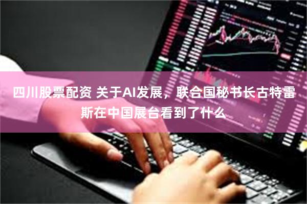 四川股票配资 关于AI发展，联合国秘书长古特雷斯在中国展台看到了什么