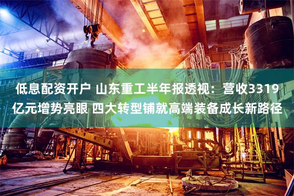 低息配资开户 山东重工半年报透视:营收3319亿元增势亮眼 四大转型铺就高端装备成长新路径